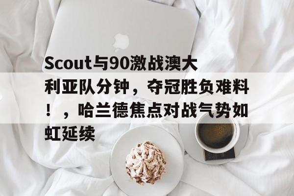 关于Scout与90激战澳大利亚队分钟，夺冠胜负难料！，哈兰德焦点对战气势如虹延续的信息